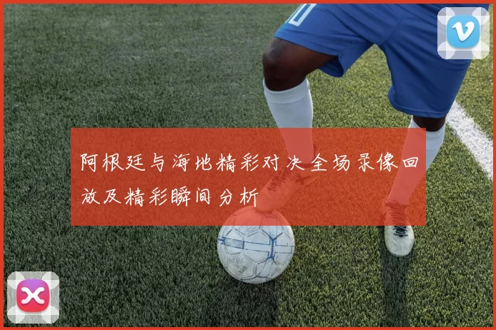 阿根廷与海地精彩对决全场录像回放及精彩瞬间分析