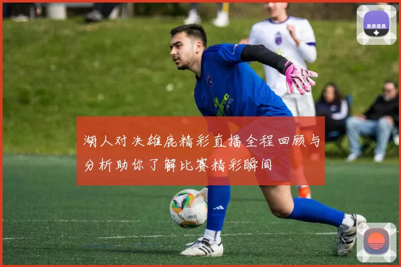 湖人对决雄鹿精彩直播全程回顾与分析助你了解比赛精彩瞬间