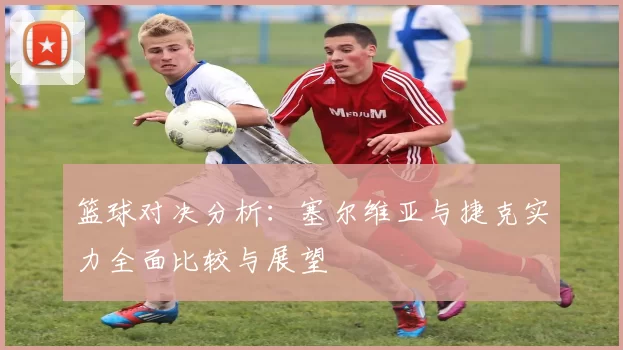 篮球对决分析：塞尔维亚与捷克实力全面比较与展望