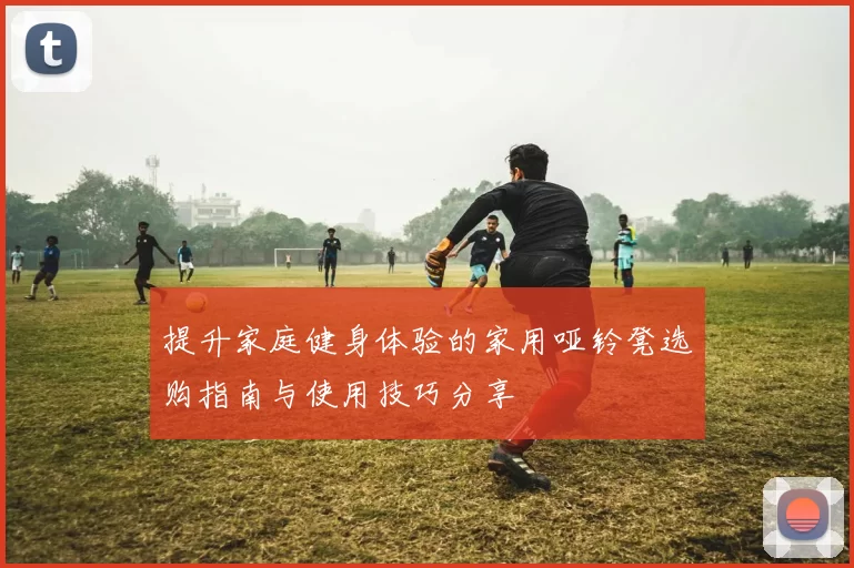 提升家庭健身体验的家用哑铃凳选购指南与使用技巧分享