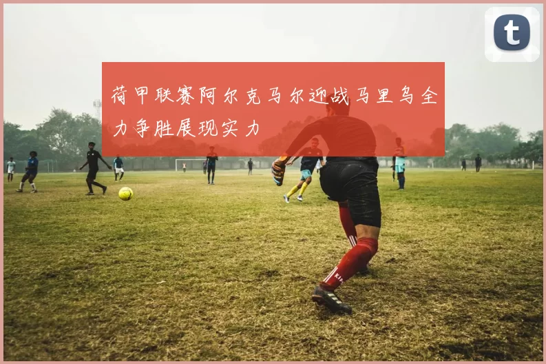 荷甲联赛阿尔克马尔迎战马里乌全力争胜展现实力