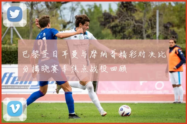 巴黎圣日耳曼与摩纳哥精彩对决比分揭晓赛季焦点战役回顾