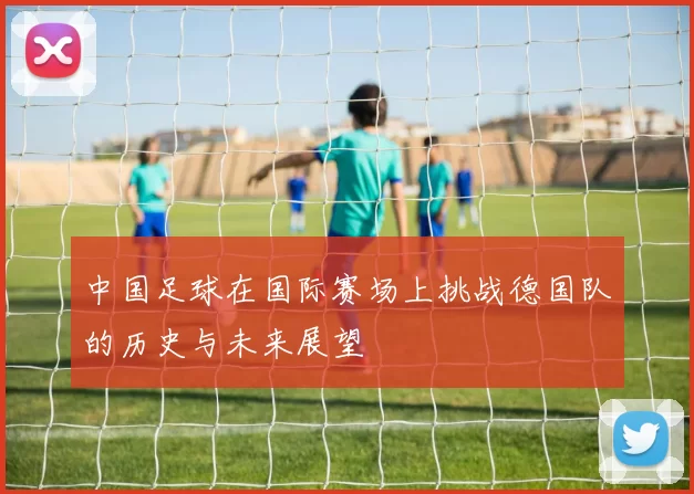 中国足球在国际赛场上挑战德国队的历史与未来展望