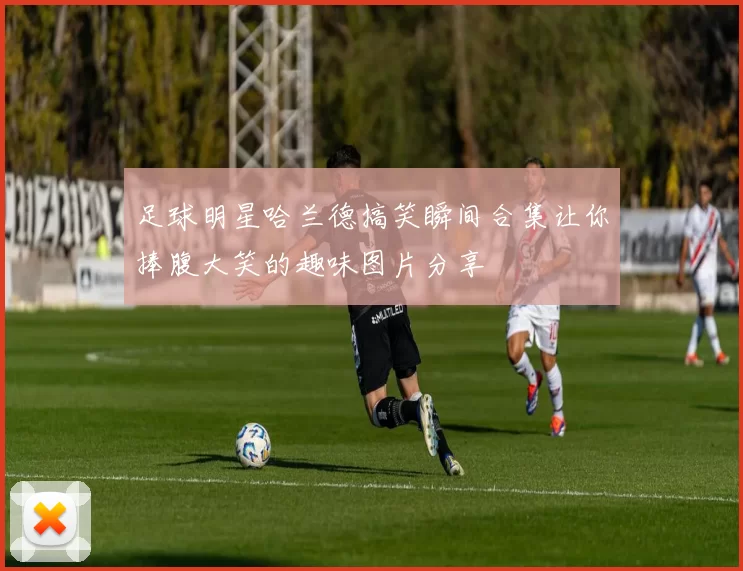 足球明星哈兰德搞笑瞬间合集让你捧腹大笑的趣味图片分享