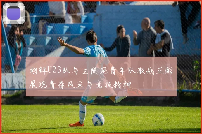 朝鲜U23队与立陶宛青年队激战正酣展现青春风采与竞技精神