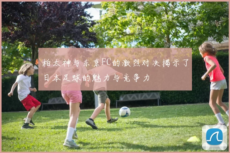 柏太神与东京FC的激烈对决揭示了日本足球的魅力与竞争力